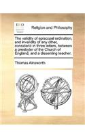 The Validity of Episcopal Ordination, and Invalidity of Any Other, Consider'd in Three Letters, Between a Presbyter of the Church of England, and a Dissenting Teacher.