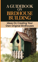 A Guidebook On Birdhouse Building: Ideas On Creating Your Own Original Birdhouses: Project Ideas For Birdhouse