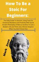 How To Be a Stoic For Beginners: The Daily Guide To Stoicism, Using Tools for Emotional Resilience and Positivity With Secret Ancient Philosophy of Marcus Aurelius To Live a Modern 