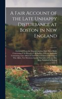 A Fair Account of the Late Unhappy Disturbance at Boston in New England [microform]: Extracted From the Depositions That Have Been Made Concerning It by Persons of All Parties; With an Appendix Containing Some Affidavits and Other Ev
