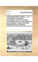 The Representation of the L---S J------S of Ireland, Touching the Transmission of a Privy-Council Money-Bill Previous to the Calling of a New Parliament. Address'd to His Grace the Duke of Bedford.: (English)