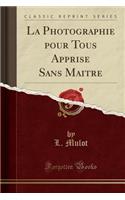 La Photographie Pour Tous Apprise Sans Maitre (Classic Reprint)