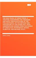 The New Pearl of Great Price. a Treatise Concerning the Treasure and Most Precious Stone of the Philosophers. or the Method and Procedure of This Divine Art; With Observations Drawn from the Works of Arnoldus, Raymondus, Rhasis, Albertus, and Micha