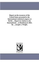 Report on the resources of the United States presented to the International statistical congress at Berlin ... Report in relation to the International ... at Hamburg in 1862. By ... Joseph A. Wright.