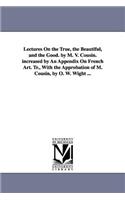 Lectures On the True, the Beautiful, and the Good. by M. V. Cousin. increased by An Appendix On French Art. Tr., With the Approbation of M. Cousin, by O. W. Wight ...