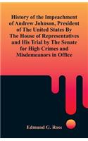 History of the Impeachment of Andrew Johnson, President of The United States By The House Of Representatives and His Trial by The Senate for High Crimes and Misdemeanors in Office