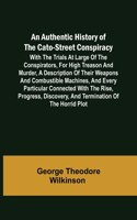 Authentic History of the Cato-Street Conspiracy; With the trials at large of the conspirators, for high treason and murder, a description of their weapons and combustible machines, and every particular connected with the rise, progress, discovery, 
