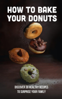 How To Bake Your Donuts: Discover 30 Healthy Recipes To Surprise Your Family: Homemade Doughnuts Recipe