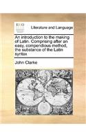 An introduction to the making of Latin. Comprising after an easy, compendious method, the substance of the Latin syntax