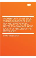 The Mentor: A Little Book for the Guidance of Such Men and Boys as Would Appear to Advantage in the Society of Persons of the Better Sort