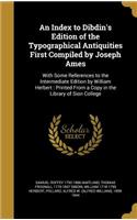 An Index to Dibdin's Edition of the Typographical Antiquities First Compiled by Joseph Ames