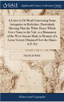 A Letter to Dr Mead Concerning Some Antiquities in Berkshire, Particularly Shewing That the White Horse Which Gives Name to the Vale, is a Monument of the West-Saxons Made in Memory of a Great Victory Obtained Over the Danes A.D. 871