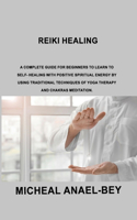 Reiki Healing: A Complete Guide for Beginners to Learn To Self- Healing With Positive Spiritual Energy By Using Traditional Techniques Of Yoga Therapy And Chakras 