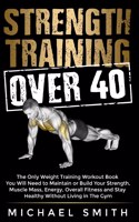Strength Training Over 40: The Only Weight Training Workout Book You Will Need to Maintain or Build Your Strength, Muscle Mass, Energy, Overall Fitness and Stay Healthy Withou