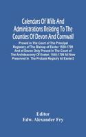 Calendars Of Wills And Administrations Relating To The Counties Of Devon And Cornwall, Proved In The Court Of The Principal Registary Of The Bishop Of Exeter 1559-1799 And Of Devon Only Proved In The Court Of The Archdeaconry Of Exeter, 1540-1799 A