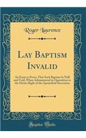 Lay Baptism Invalid: An Essay to Prove, That Such Baptism Is Null and Void, When Administered in Opposition to the Divine Right of the Apostolical Succession (Classic Reprint)