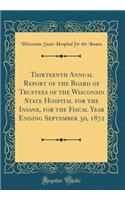 Thirteenth Annual Report of the Board of Trustees of the Wisconsin State Hospital for the Insane, for the Fiscal Year Ending September 30, 1872 (Classic Reprint)