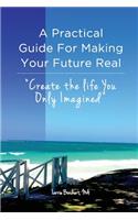 Practical Guide For Making Your Future Real: Create The Life You Only Imagined