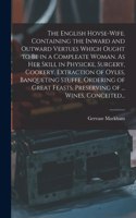 The English Hovse-wife. Containing the Inward and Outward Vertues Which Ought to Be in a Compleate Woman. As Her Skill in Physicke, Surgery, Cookery, Extraction of Oyles, Banqueting Stuffe, Ordering of Great Feasts, Preserving of ... Wines, Conceit