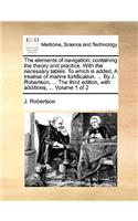 The Elements of Navigation; Containing the Theory and Practice. with the Necessary Tables. to Which Is Added, a Treatise of Marine Fortification. ... by J. Robertson, ... the Third Edition, with Additions, ... Volume 1 of 2