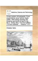 A New System of Husbandry. from Experiments Never Before Made Public. with Tables Shewing the Expence and Profit of Each Crop. ... by C. Varley, Esq; The Third Edition. in Three Volumes. ... Volume 1 of 3