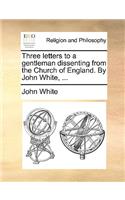 Three Letters to a Gentleman Dissenting from the Church of England. by John White, ...: (English)