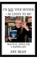 I'm NOT your mother - So, Listen to Me!: Practical Advice for a HAPPIER Life!