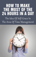 How To Make The Most Of The 24 Hours In A Day: The Idea Of Self-Grace In The Area Of Time Management: Eliminating The Time-Wasters