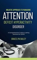 Holistic Approach to Managing Attention Deficit Hyperactivity Disorder: A Comprehensive Guide to Lasting Solutions for ADHD