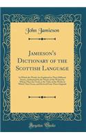 Jamieson's Dictionary of the Scottish Language: In Which the Words Are Explained in Their Different Senses, Authorized by the Names of the Writers by Whom They Are Used, or the Titles of the Works in Which They Occur, and Derived from Their Origina