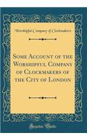 Some Account of the Worshipful Company of Clockmakers of the City of London (Classic Reprint)