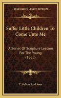 Suffer Little Children To Come Unto Me: A Series Of Scripture Lessons For The Young (1855)