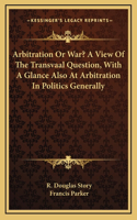 Arbitration Or War? A View Of The Transvaal Question, With A Glance Also At Arbitration In Politics Generally