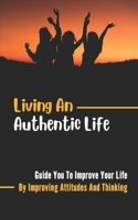 Living An Authentic Life: Guide You To Improve Your Life By Improving Attitudes And Thinking: Effects Of A Positive Outlook On Our Lives