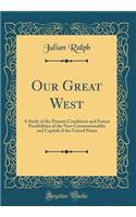 Our Great West: A Study of the Present Conditions and Future Possibilities of the New Commonwealths and Capitals If the United States (Classic Reprint)