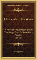 I Remember Him When: A Hoosier Fable Dealing With The Happy Days Of Away Back Yonder (1910)