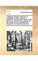 A Dialogue Between a Member of Parliament, a Divine, a Lawyer, a Freeholder, a Shop-Keeper, and a Country Farmer; Or, Remarks on the Badness of the Market, on Our Happiness That England Is Not Made the Seat of War