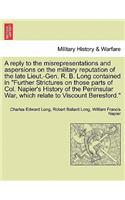 A Reply to the Misrepresentations and Aspersions on the Military Reputation of the Late Lieut.-Gen. R. B. Long Contained in Further Strictures on Those Parts of Col. Napier's History of the Peninsular War, Which Relate to Viscount Beresford.