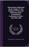 Observations Addressed By Mr. Walker To The Delegates Of The Latin Monetary Union, Assembled In Conference At Paris, July 20th, 1885