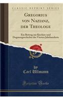 Gregorius Von Nazianz, Der Theologe: Ein Beitrag Zur Kirchen-Und Dogmengeschichte Des Vierten Jahrhunderts (Classic Reprint)