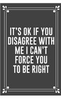 It's Ok If You Disagree with Me I Can't Force You to Be Right: Funny Blank Lined Ofiice Journals For Friend or Coworkers