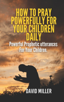 How To Pray Powerfully For Your Children Daily: Powerful Prophetic utterances For Your Children.