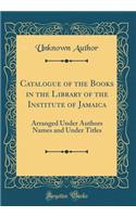 Catalogue of the Books in the Library of the Institute of Jamaica: Arranged Under Authors Names and Under Titles (Classic Reprint)
