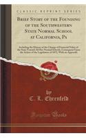 Brief Story of the Founding of the Southwestern State Normal School at California, Pa: Including the History of the Change of Financial Policy of the State Toward All Her Normal Schools, Consequent Upon the Action of the Legislature of 1872, with a