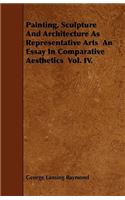 Painting, Sculpture And Architecture As Representative Arts An Essay In Comparative Aesthetics Vol. IV.