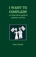 I WANT TO COMPLAIN! : an Alternative Guide to Customer Service