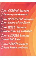 I Am Strong Because I Know My Weakness I Am Beautiful Because I Am Aware of My Flaws I Am Wise Because I Learn from My Mistakes I Am a Lover Because I Have Felt Hate I Can Laugh Because I Have Known Sadness.