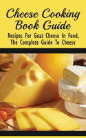 Cheese Cooking Book Guide: Recipes For Goat Cheese In Food, The Complete Guide To Cheese: Recipes For Cheese Lovers