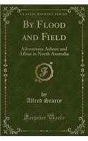 By Flood and Field: Adventures Ashore and Afloat in North Australia (Classic Reprint)
