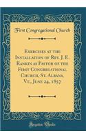 Exercises at the Installation of Rev. J. E. Rankin as Pastor of the First Congregational Church, St. Albans, Vt., June 24, 1857 (Classic Reprint)